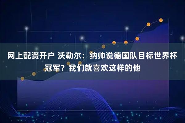 网上配资开户 沃勒尔：纳帅说德国队目标世界杯冠军？我们就喜欢这样的他