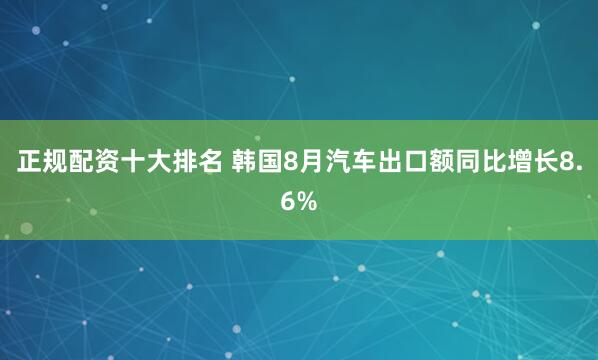 正规配资十大排名 韩国8月汽车出口额同比增长8.6%