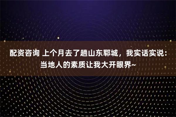 配资咨询 上个月去了趟山东郓城，我实话实说：当地人的素质让我大开眼界~